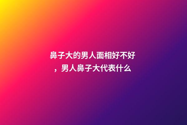 鼻子大的男人面相好不好，男人鼻子大代表什么